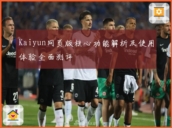 Kaiyun网页版核心功能解析及使用体验全面测评