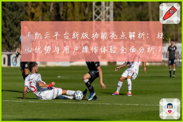 「凯云平台新版功能亮点解析：核心优势与用户操作体验全面分析」