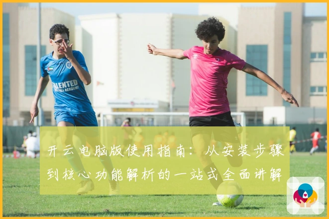 开云电脑版使用指南：从安装步骤到核心功能解析的一站式全面讲解