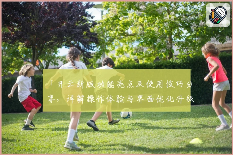 「开云新版功能亮点及使用技巧分享，详解操作体验与界面优化升级」
