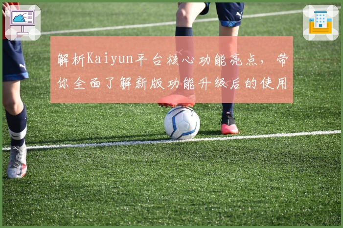 解析Kaiyun平台核心功能亮点，带你全面了解新版功能升级后的使用体验